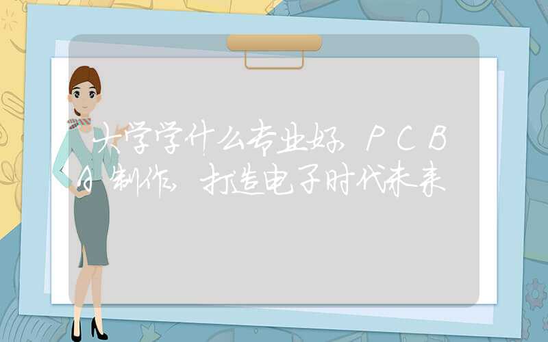 大学学什么专业好,PCBA制作,打造电子时代未来