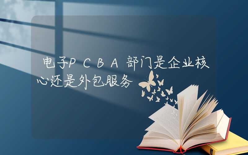 电子PCBA部门是企业核心还是外包服务